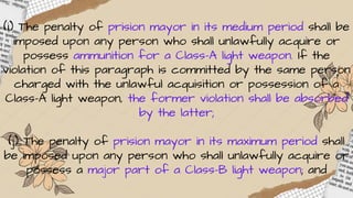 (i) The penalty of prision mayor in its medium period shall be
imposed upon any person who shall unlawfully acquire or
possess ammunition for a Class-A light weapon. If the
violation of this paragraph is committed by the same person
charged with the unlawful acquisition or possession of a
Class-A light weapon, the former violation shall be absorbed
by the latter;
(j) The penalty of prision mayor in its maximum period shall
be imposed upon any person who shall unlawfully acquire or
possess a major part of a Class-B light weapon; and
 