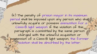 (k) The penalty of prision mayor in its maximum
period shall be imposed upon any person who shall
unlawfully acquire or possess ammunition for a
Class-B light weapon. If the violation of this
paragraph is committed by the same person
charged with the unlawful acquisition or
possession of a Class-B light weapon, the former
violation shall be absorbed by the latter.
 