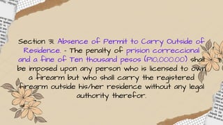 Section 31. Absence of Permit to Carry Outside of
Residence. – The penalty of prision correccional
and a fine of Ten thousand pesos (P10,000.00) shall
be imposed upon any person who is licensed to own
a firearm but who shall carry the registered
firearm outside his/her residence without any legal
authority therefor.
 
