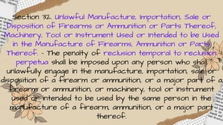Section 32. Unlawful Manufacture, Importation, Sale or
Disposition of Firearms or Ammunition or Parts Thereof,
Machinery, Tool or Instrument Used or Intended to be Used
in the Manufacture of Firearms, Ammunition or Parts
Thereof. – The penalty of reclusion temporal to reclusion
perpetua shall be imposed upon any person who shall
unlawfully engage in the manufacture, importation, sale or
disposition of a firearm or ammunition, or a major part of a
firearm or ammunition, or machinery, tool or instrument
used or intended to be used by the same person in the
manufacture of a firearm, ammunition, or a major part
thereof.
 