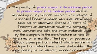 The penalty of prision mayor in its minimum period
to prision mayor in its medium period shall be
imposed upon any laborer, worker or employee of
a licensed firearms dealer who shall unlawfully
take, sell or otherwise dispose of parts of
firearms or ammunition which the company
manufactures and sells, and other materials used
by the company in the manufacture or sale of
firearms or ammunition. The buyer or possessor
of such stolen part or material, who is aware that
such part or material was stolen, shall suffer the
same penalty as the laborer, worker or employee.
 