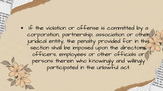 If the violation or offense is committed by a
corporation, partnership, association or other
juridical entity, the penalty provided for in this
section shall be imposed upon the directors,
officers, employees or other officials or
persons therein who knowingly and willingly
participated in the unlawful act.
 