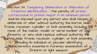 Section 34. Tampering, Obliteration or Alteration of
Firearms Identification. – The penalty of prision
correccional to prision mayor in its minimum period
shall be imposed upon any person who shall tamper,
obliterate or alter without authority the barrel, slide,
frame, receiver, cylinder, or bolt assembly, including the
name of the maker, model, or serial number of any
firearm, or who shall replace without authority the
barrel, slide, frame, receiver, cylinder, or bolt assembly,
including its individual or peculiar identifying
characteristics essential in forensic examination of a
firearm or light weapon.
 