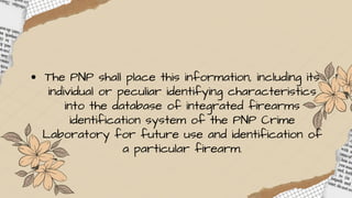 The PNP shall place this information, including its
individual or peculiar identifying characteristics
into the database of integrated firearms
identification system of the PNP Crime
Laboratory for future use and identification of
a particular firearm.
 
