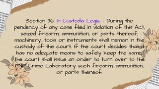 Section 36. In Custodia Legis. – During the
pendency of any case filed in violation of this Act,
seized firearm, ammunition, or parts thereof,
machinery, tools or instruments shall remain in the
custody of the court. If the court decides that it
has no adequate means to safely keep the same,
the court shall issue an order to turn over to the
PNP Crime Laboratory such firearm, ammunition,
or parts thereof,
 
