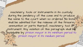 machinery, tools or instruments in its custody
during the pendency of the case and to produce
the same to the court when so ordered. No bond
shall be admitted for the release of the firearm,
ammunition or parts thereof, machinery, tool or
instrument. Any violation of this paragraph shall be
punishable by prision mayor in its minimum period to
prision mayor in its medium period.
 