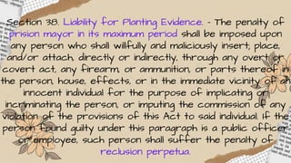 Section 38. Liability for Planting Evidence. – The penalty of
prision mayor in its maximum period shall be imposed upon
any person who shall willfully and maliciously insert; place,
and/or attach, directly or indirectly, through any overt or
covert act, any firearm, or ammunition, or parts thereof in
the person, house, effects, or in the immediate vicinity of an
innocent individual for the purpose of implicating or
incriminating the person, or imputing the commission of any
violation of the provisions of this Act to said individual. If the
person found guilty under this paragraph is a public officer
or employee, such person shall suffer the penalty of
reclusion perpetua.
 