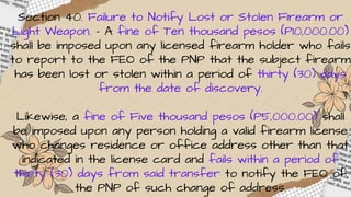 Section 40. Failure to Notify Lost or Stolen Firearm or
Light Weapon. – A fine of Ten thousand pesos (P10,000.00)
shall be imposed upon any licensed firearm holder who fails
to report to the FEO of the PNP that the subject firearm
has been lost or stolen within a period of thirty (30) days
from the date of discovery.
Likewise, a fine of Five thousand pesos (P5,000.00) shall
be imposed upon any person holding a valid firearm license
who changes residence or office address other than that
indicated in the license card and fails within a period of
thirty (30) days from said transfer to notify the FEO of
the PNP of such change of address.
 