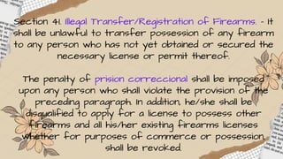 Section 41. Illegal Transfer/Registration of Firearms. – It
shall be unlawful to transfer possession of any firearm
to any person who has not yet obtained or secured the
necessary license or permit thereof.
The penalty of prision correccional shall be imposed
upon any person who shall violate the provision of the
preceding paragraph. In addition, he/she shall be
disqualified to apply for a license to possess other
firearms and all his/her existing firearms licenses
whether for purposes of commerce or possession,
shall be revoked.
 
