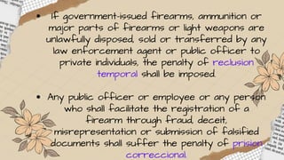 If government-issued firearms, ammunition or
major parts of firearms or light weapons are
unlawfully disposed, sold or transferred by any
law enforcement agent or public officer to
private individuals, the penalty of reclusion
temporal shall be imposed.
Any public officer or employee or any person
who shall facilitate the registration of a
firearm through fraud, deceit,
misrepresentation or submission of falsified
documents shall suffer the penalty of prision
correccional.
 
