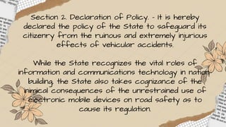 Section 2. Declaration of Policy. - It is hereby
declared the policy of the State to safeguard its
citizenry from the ruinous and extremely injurious
effects of vehicular accidents.
While the State recognizes the vital roles of
information and communications technology in nation-
building, the State also takes cognizance of the
inimical consequences of the unrestrained use of
electronic mobile devices on road safety as to
cause its regulation.
 