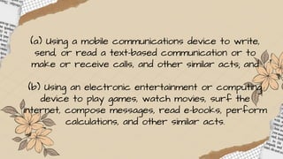 (a) Using a mobile communications device to write,
send, or read a text-based communication or to
make or receive calls, and other similar acts; and
(b) Using an electronic entertainment or computing
device to play games, watch movies, surf the
internet, compose messages, read e-books, perform
calculations, and other similar acts.
 
