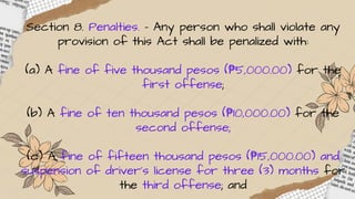 Section 8. Penalties. - Any person who shall violate any
provision of this Act shall be penalized with:
(a) A fine of five thousand pesos (₱5,000.00) for the
first offense;
(b) A fine of ten thousand pesos (₱10,000.00) for the
second offense;
(c) A fine of fifteen thousand pesos (₱15,000.00) and
suspension of driver’s license for three (3) months for
the third offense; and
 