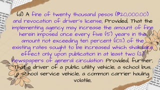 (d) A fine of twenty thousand pesos (₱20,000.00)
and revocation of driver’s license; Provided, That the
implementing agency may increase the amount of fine
herein imposed once every five (5) years in the
amount not exceeding ten percent (10%) of the
existing rates sought to be increased which shall take
effect only upon publication in at least two (2)
newspapers of general circulation: Provided, further,
That a driver of a public utility vehicle, a school bus,
a school service vehicle, a common carrier hauling
volatile,
 