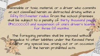 flammable or toxic material, or a driver who commits
an act classified herein as distracted driving within a
fifty (50)-meter radius from the school premises
shall be subject to a penalty of thirty thousand pesos
(₱30,000.00) and suspension of one’s driver’s license
for three (3) months.
The foregoing penalties shall be imposed without
prejudice to other liabilities under the Revised Penal
Code or any special law, arising out or on occasion
of the herein prohibited acts.
 