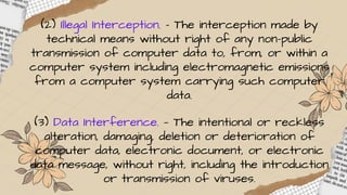 (2) Illegal Interception. – The interception made by
technical means without right of any non-public
transmission of computer data to, from, or within a
computer system including electromagnetic emissions
from a computer system carrying such computer
data.
(3) Data Interference. — The intentional or reckless
alteration, damaging, deletion or deterioration of
computer data, electronic document, or electronic
data message, without right, including the introduction
or transmission of viruses.
 