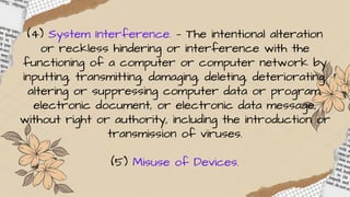 (4) System Interference. — The intentional alteration
or reckless hindering or interference with the
functioning of a computer or computer network by
inputting, transmitting, damaging, deleting, deteriorating,
altering or suppressing computer data or program,
electronic document, or electronic data message,
without right or authority, including the introduction or
transmission of viruses.
(5) Misuse of Devices.
 