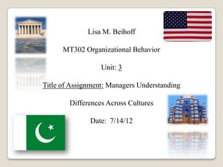 Lisa M. Beihoff
MT302 Organizational Behavior
Unit: 3
Title of Assignment: Managers Understanding
Differences Across Cultures
Date: 7/14/12
 