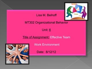 Lisa M. Beihoff
MT302 Organizational Behavior
Unit: 6
Title of Assignment: Effective Team
Work Environment
Date: 8/12/12
 