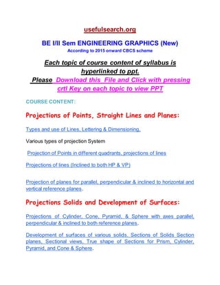 usefulsearch.org 
 
BE I/II Sem ENGINEERING GRAPHICS (New) 
According to 2015 onward CBCS scheme 
Each topic of course content of syllabus is 
hyperlinked to ppt. 
 Please​ double click Left mouse button​ ​on any of 
following topic to see its very nice pp​t 
   
COURSE CONTENT: 
 
Projections of Points, Straight Lines and Planes:  
 
Types and use of Lines, Lettering & Dimensioning,  
 
Various types of projection System 
 
 ​Projection of Points in different quadrants, projections of lines  
 
Projections of lines (Inclined to both HP & VP)  
 
 
Projection of ​planes for parallel, perpendicular & inclined to horizontal and                     
vertical reference planes​. 
 
Projections Solids and Development of Surfaces:
 
Projections of ​Cylinder, Cone, Pyramid, & Sphere with axes parallel,                   
perpendicular & inclined to both reference planes​.  
 
 