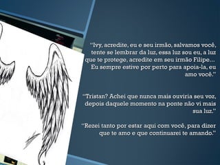 ““Ivy, acredite, eu e seu irmão, salvamos você,Ivy, acredite, eu e seu irmão, salvamos você,
tente se lembrar da luz, essa luz sou eu, a luztente se lembrar da luz, essa luz sou eu, a luz
que te protege, acredite em seu irmão Filipe...que te protege, acredite em seu irmão Filipe...
Eu sempre estive por perto para apoia-la, euEu sempre estive por perto para apoia-la, eu
amo você.”amo você.”
“Tristan? Achei que nunca mais ouviria seu voz,“Tristan? Achei que nunca mais ouviria seu voz,
depois daquele momento na ponte não vi maisdepois daquele momento na ponte não vi mais
sua luz.”sua luz.”
“Rezei tanto por estar aqui com você, para dizer“Rezei tanto por estar aqui com você, para dizer
que te amo e que continuarei te amando.”que te amo e que continuarei te amando.”
 