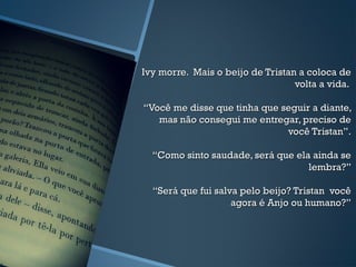 Ivy morre. Mais o beijo de Tristan a coloca deIvy morre. Mais o beijo de Tristan a coloca de
volta a vida.volta a vida.
“Você me disse que tinha que seguir a diante,“Você me disse que tinha que seguir a diante,
mas não consegui me entregar, preciso demas não consegui me entregar, preciso de
você Tristan”.você Tristan”.
“Como sinto saudade, será que ela ainda se“Como sinto saudade, será que ela ainda se
lembra?”lembra?”
“Será que fui salva pelo beijo? Tristan você“Será que fui salva pelo beijo? Tristan você
agora é Anjo ou humano?”agora é Anjo ou humano?”
 