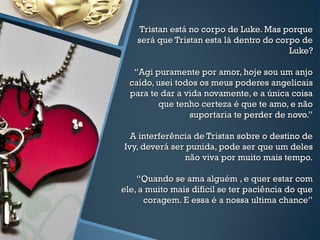 Tristan está no corpo de Luke. Mas porqueTristan está no corpo de Luke. Mas porque
será que Tristan esta lá dentro do corpo deserá que Tristan esta lá dentro do corpo de
Luke?Luke?
“Agi puramente por amor, hoje sou um anjo“Agi puramente por amor, hoje sou um anjo
caído, usei todos os meus poderes angelicaiscaído, usei todos os meus poderes angelicais
para te dar a vida novamente, e a única coisapara te dar a vida novamente, e a única coisa
que tenho certeza é que te amo, e nãoque tenho certeza é que te amo, e não
suportaria te perder de novo.”suportaria te perder de novo.”
A interferência de Tristan sobre o destino deA interferência de Tristan sobre o destino de
Ivy, deverá ser punida, pode ser que um delesIvy, deverá ser punida, pode ser que um deles
não viva por muito mais tempo.não viva por muito mais tempo.
“Quando se ama alguém , e quer estar com“Quando se ama alguém , e quer estar com
ele, a muito mais difícil se ter paciência do queele, a muito mais difícil se ter paciência do que
coragem. E essa é a nossa ultima chance”coragem. E essa é a nossa ultima chance”
 