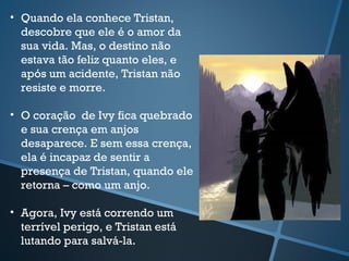 • Quando ela conhece Tristan,
descobre que ele é o amor da
sua vida. Mas, o destino não
estava tão feliz quanto eles, e
após um acidente, Tristan não
resiste e morre.
• O coração de Ivy fica quebrado
e sua crença em anjos
desaparece. E sem essa crença,
ela é incapaz de sentir a
presença de Tristan, quando ele
retorna – como um anjo.
• Agora, Ivy está correndo um
terrível perigo, e Tristan está
lutando para salvá-la.
 
