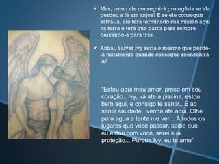“Estou aqui meu amor, preso em seu
coração.. Ivy, vá ate a piscina, estou
bem aqui, e consigo te sentir.. E ao
sentir saudade, venha ate aqui, Olhe
para agua e tente me ver... A todos os
lugares que você passar, saiba que
eu estou com você, serei sua
proteção... Porque Ivy, eu te amo”
 Mas, como ele conseguirá protegê-la se ela
perdeu a fé em anjos? E se ele conseguir
salvá-la, ele terá terminado sua missão aqui
na terra e terá que partir para sempre
deixando-a para trás.
 Afinal, Salvar Ivy seria o mesmo que perdê-
la justamente quando consegue reencontrá-
la?
 