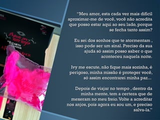 ““Meu amor, esta cada vez mais difícilMeu amor, esta cada vez mais difícil
aproximar-me de você, você não acreditaaproximar-me de você, você não acredita
que posso estar aqui ao seu lado, porqueque posso estar aqui ao seu lado, porque
se fecha tanto assim?se fecha tanto assim?
Eu sei dos sonhos que te atormentam ,Eu sei dos sonhos que te atormentam ,
isso pode ser um sinal. Preciso da suaisso pode ser um sinal. Preciso da sua
ajuda só assim posso saber o queajuda só assim posso saber o que
aconteceu naquela noite.aconteceu naquela noite.
Ivy me escute, não fique mais sozinha, éIvy me escute, não fique mais sozinha, é
perigoso, minha missão é proteger você,perigoso, minha missão é proteger você,
só assim encontrarei minha paz...só assim encontrarei minha paz...
Depois de viajar no tempo , dentro daDepois de viajar no tempo , dentro da
minha mente, tem a certeza que deminha mente, tem a certeza que de
mexeram no meu freio.Volte a acreditarmexeram no meu freio.Volte a acreditar
nos anjos, pois agora eu sou um, e precisonos anjos, pois agora eu sou um, e preciso
salva-la.”salva-la.”
 