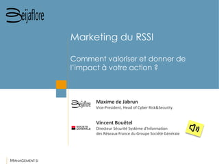 MANAGEMENT SI 
Vincent Bouëtel 
Directeur Sécurité Système d'Information 
des Réseaux France du Groupe Société Générale 
Maxime de Jabrun 
Vice-President, Head of Cyber Risk&Security 
Marketing du RSSI Comment valoriser et donner de l’impact à votre action ?  