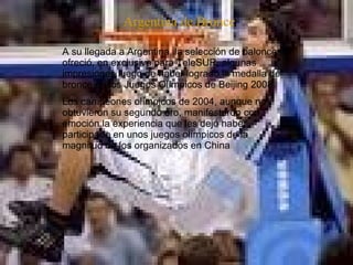   A su llegada a Argentina, la selección de baloncesto ofreció, en exclusiva para TeleSUR, algunas impresiones luego de haber logrado la medalla de bronce en los Juegos Olímpicos de Beijing 2008.  Los campeones olímpicos de 2004, aunque no obtuvieron su segundo oro, manifestaron con emoción la experiencia que les dejó haber participado en unos juegos olímpicos de la magnitud de los organizados en China . Argentina de Bronce 