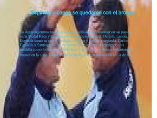 .  Espínola y Lange se quedaron con el bronce   La dupla argentina tuvo que luchar muchísimo para conservar su puesto en la Medal Race y terminó con el bronce en Beijing. De esta manera, Espínola sumó su cuarta medalla olímpica y Lange la segunda. Carlos Espínola y Santiago Lange se anotaron en la historia repitiendo una medalla como lo hicieron juntos hace cuatro años en Atenas obteniendo el bronce en la clase Tornado   tras la Medal Race disputada en el día de hoy .   