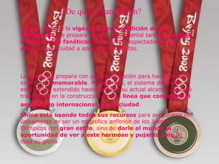 ¿ De qué se trata Beijin? ¿  De que se trata Beijin?   Beijing, sede de la  vigésima novena edición de las Olimpiadas , se prepara para la monumental tarea de  acoger a millones de fanáticos  deportivos y espectadores que acudirán a la ciudad a apoyar a sus atletas.  La ciudad se prepara con gran anticipación para hacer de este evento uno  memorable . Por ejemplo, el sistema del metro está siendo extendido hasta duplicar su actual alcance. Se está trabajando en la construcción de una  línea que conectará al aeropuerto internacional con la ciudad .   China está usando todos sus recursos  para asegurarse no únicamente de ser un magnifico anfitrión de los Juegos Olímpicos con  gran estilo , sino de  darle al mundo la oportunidad de ver a este hermoso y pujante país  en   toda su gloria 