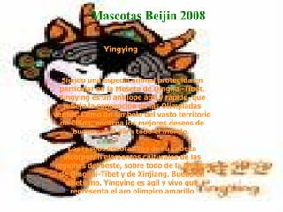   Yingying  Siendo una especie animal protegida en particular en la Meseta de Qinghai-Tíbet, Yingying es un antílope ágil y rápido, que refleja la concepción de las Olimpiadas verdes. Como un símbolo del vasto territorio de China, encarna los mejores deseos de buena salud para todo el mundo.  Los rasgos decorativos de su cabeza incorporan elementos culturales de las regiones del oeste, sobre todo de la Meseta de Qinghai-Tíbet y de Xinjiang. Bueno en atletismo, Yingying es ágil y vivo que representa el aro olímpico amarillo Mascotas Beijin 2008  