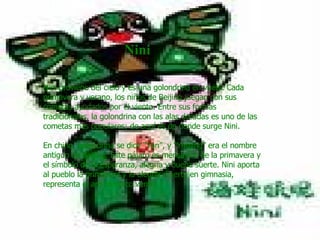                             Nini   Nini proviene del cielo y es una golondrina en vuelo. Cada primavera y verano, los niños de Beijing juegan con sus cometas ayudados por el viento. Entre sus formas tradicionales, la golondrina con las alas doradas es uno de las cometas más populares; de aquí es de donde surge Nini.  En chino, golondrina se dice “Yan”, y “Yanjing” era el nombre antiguo de Beijing. Este pájaro es mensajero de la primavera y el símbolo de la esperanza, alegría y buena suerte. Nini aporta al pueblo la primavera y la alegría. Fuerte en gimnasia, representa el aro olímpico verde.   