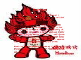         Huanhuan   De entre todas las mascotas Fuwa, Huanhuan es el hermano mayor. Es una criatura de fuego, que simboliza la llama olímpica y la pasión por el deporte.  Huanhuan se encuentra en el centro de las mascotas como la encarnación del espíritu olímpico. A la vez que nos inspira para correr más rápido, saltar más alto y ser más fuertes. Allí donde brille la luz de Huanhuan, el calor acogedor de Beijing 2008 se puede sentir. Los dibujos de llamas en los ornamentos de su cabeza provienen de los frescos célebres de Dunhuang, con un pequeño toque de los motivos de buena fortuna tradicionales chinos.  Huanhuan es de temperamento abierto y entusiasta. Destaca en todos los juegos de balón y representa así el aro olímpico rojo .   