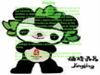   Jingjing muestra una sonrisa cándida: he ahí la razón por la que transmite el deseo de felicidad ahí donde va. Podemos constatar su alegría en la encantadora inocencia de su pose danzante y en la ondulación amable de su piel blanca y negra. Tesoro nacional y especie protegida, el panda es adorado en todo el mundo.Los dibujos de flores de loto contenidas en los ornamentos sobre la cabeza de Jingjing, inspirados en las pinturas de porcelana de la dinastía Song (960-1234 D.C.), simbolizan el bosque exuberante y la relación harmónica entre el hombre y la naturaleza.  Jingjing ha sido escogida para representar nuestra voluntad de proteger la naturaleza y preservarla para las generaciones futuras.  De una inocencia encantadora, Jingjing es también optimista. Es un atleta famoso por su fuerza, por lo que representa el aro olímpico negro Jingjing 