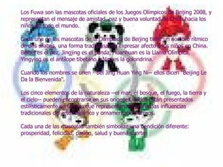     Los Fuwa son las mascotas oficiales de los Juegos Olímpicos de Beijing 2008, y representan el mensaje de amistad, paz y buena voluntad de China hacia los niños de todo el mundo.  Cada una de las mascotas de la Olimpiada de Beijing tiene un nombre rítmico de dos sílabas, una forma tradicional de expresar afecto a los niños en China. Beibei es el pez, Jingjing es el panda, Huanhuan es la Llama Olímpica, Yingying es el antílope tibetano y Nini es la golondrina.  Cuando los nombres se unen --Bei Jing Huan Ying Ni-- ellos dicen "Beijing Le Da la Bienvenida".  Los cinco elementos de la naturaleza --el mar, el bosque, el fuego, la tierra y el cielo-- pueden encontrarse en sus orígenes, todos están presentados estilísticamente en formas que representan las profundas influencias tradicionales del arte folklórico y ornamentación chinos.  Cada una de las mascotas también simboliza una bendición diferente: prosperidad, felicidad, pasión, salud y buena suerte 