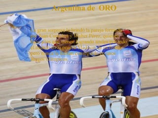 Argentina de  ORO La gran sorpresa la brindó la pareja formada por Juan Curuchet y Walter Pérez, quienes hace años que vienen logrando títulos por todo el mundo en la prueba Madison de ciclismo, pero nunca lo habían conseguido en unos Juegos Olímpicos. 