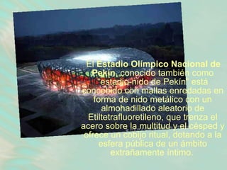 El  Estadio Olímpico Nacional de Pekín , conocido también como “estadio-nido de Pekín” está concebido con mallas enredadas en forma de nido metálico con un almohadillado aleatorio de Etiltetrafluoretileno, que trenza el acero sobre la multitud y el césped y ofrece un cobijo ritual, dotando a la esfera pública de un ámbito extrañamente íntimo.   