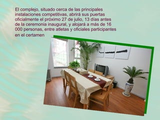 El complejo, situado cerca de las principales instalaciones competitivas, abrirá sus puertas oficialmente el próximo 27 de julio, 13 días antes de la ceremonia inaugural, y alojará a más de 16 000 personas, entre atletas y oficiales participantes en el certamen   