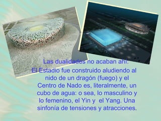 Las dualidades no acaban ahí:  El Estadio fue construido aludiendo al nido de un dragón (fuego) y el Centro de Nado es, literalmente, un cubo de agua: o sea, lo masculino y lo femenino, el Yin y  el Yang. Una sinfonía de tensiones y atracciones . 
