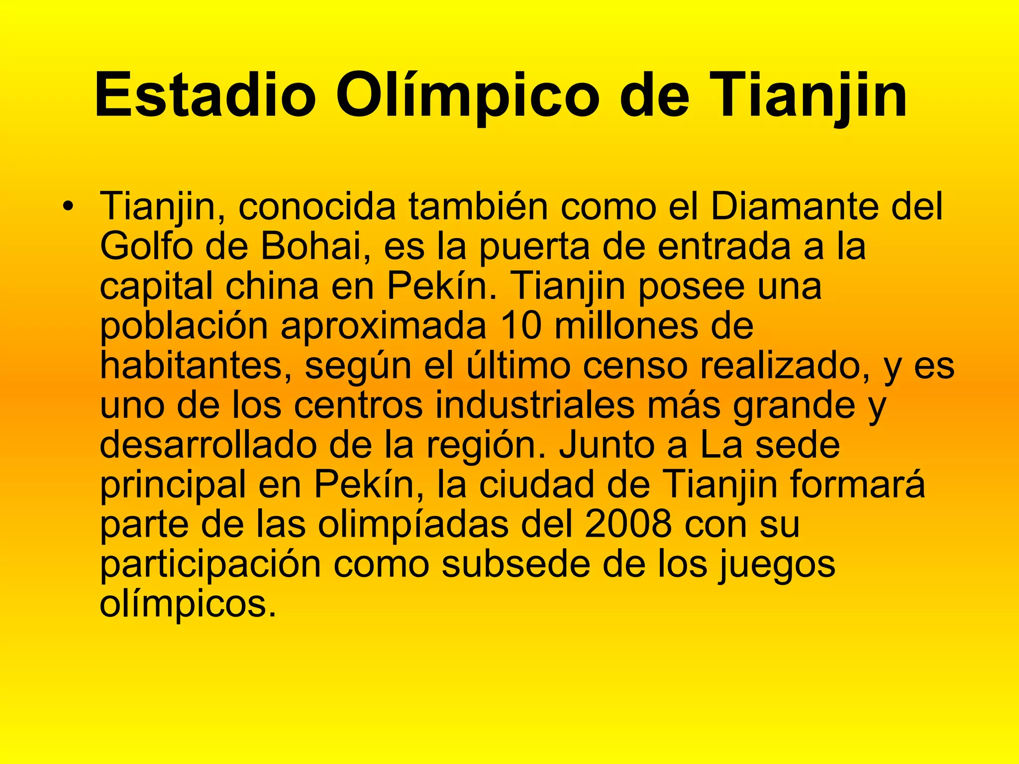 Estadio Olímpico de Tianjin Tianjin, conocida también como el Diamante del Golfo de Bohai, es la puerta de entrada a la capital china en Pekín. Tianjin posee una población aproximada 10 millones de habitantes, según el último censo realizado, y es uno de los centros industriales más grande y desarrollado de la región. Junto a La sede principal en Pekín, la ciudad de Tianjin formará parte de las olimpíadas del 2008 con su participación como subsede de los juegos olímpicos.