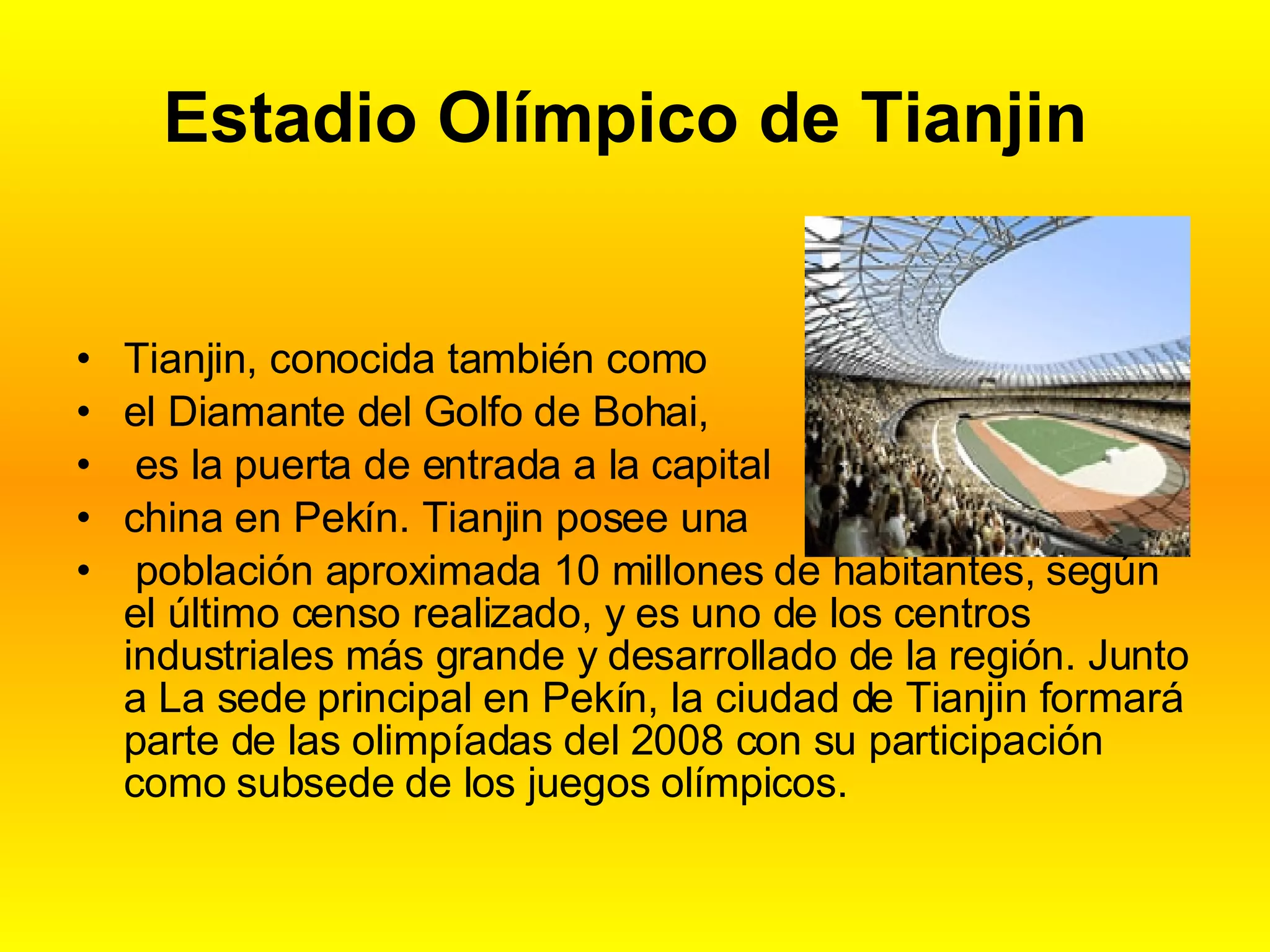 Estadio Olímpico de Tianjin Tianjin, conocida también como el Diamante del Golfo de Bohai, es la puerta de entrada a la capital china en Pekín. Tianjin posee una población aproximada 10 millones de habitantes, según el último censo realizado, y es uno de los centros industriales más grande y desarrollado de la región. Junto a La sede principal en Pekín, la ciudad de Tianjin formará parte de las olimpíadas del 2008 con su participación como subsede de los juegos olímpicos.