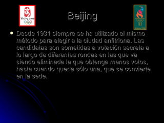 Beijing Desde 1931 siempre se ha utilizado el mismo método para elegir a la ciudad anfitriona. Las candidatas son sometidas a votación secreta a lo largo de diferentes rondas en las que va siendo eliminada la que obtenga menos votos, hasta cuando queda sólo una, que se convierte en la sede. 