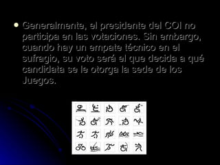 Generalmente, el presidente del COI no participa en las votaciones. Sin embargo, cuando hay un empate técnico en el sufragio, su voto será el que decida a qué candidata se le otorga la sede de los Juegos. 
