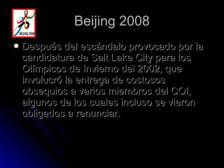 Beijing 2008 Después del escándalo provocado por la candidatura de Salt Lake City para los Olímpicos de Invierno del 2002, que involucró la entrega de costosos obsequios a varios miembros del COI, algunos de los cuales incluso se vieron obligados a renunciar. 