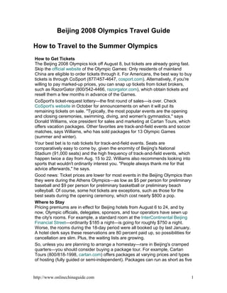 Beijing 2008 Olympics Travel Guide

How to Travel to the Summer Olympics
How to Get Tickets
The Beijing 2008 Olympics kick off August 8, but tickets are already going fast.
Skip the official website of the Olympic Games: Only residents of mainland
China are eligible to order tickets through it. For Americans, the best way to buy
tickets is through CoSport (877/457-4647, cosport.com). Alternatively, if you're
willing to pay marked-up prices, you can snap up tickets from ticket brokers,
such as RazorGator (800/542-4466, razorgator.com), which obtain tickets and
resell them a few months in advance of the Games.
CoSport's ticket-request lottery—the first round of sales—is over. Check
CoSport's website in October for announcements on when it will put its
remaining tickets on sale. Typically, the most popular events are the opening
and closing ceremonies, swimming, diving, and women's gymnastics, says
Donald Williams, vice president for sales and marketing at Cartan 