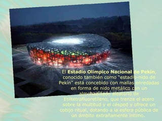 El  Estadio Olímpico Nacional de Pekín , conocido también como “estadio-nido de Pekín” está concebido con mallas enredadas en forma de nido metálico con un almohadillado aleatorio de Etiltetrafluoretileno, que trenza el acero sobre la multitud y el césped y ofrece un cobijo ritual, dotando a la esfera pública de un ámbito extrañamente íntimo.   
